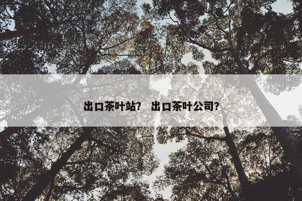 出口茶叶站？ 出口茶叶公司？