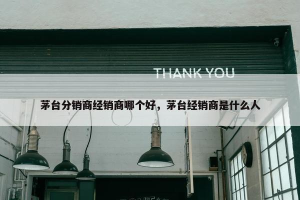 茅台分销商经销商哪个好，茅台经销商是什么人