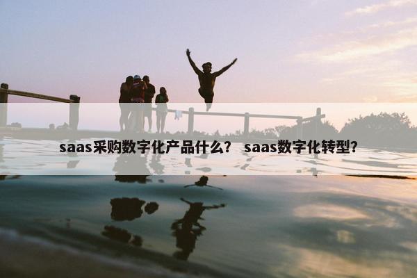 saas采购数字化产品什么？ saas数字化转型？