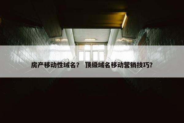 房产移动性域名？ 顶级域名移动营销技巧？