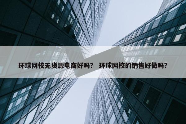 环球网校无货源电商好吗？ 环球网校的销售好做吗？