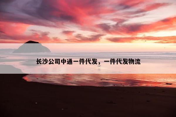 长沙公司中通一件代发,一件代发物流 长沙公司中通一件代发,一件代发物流