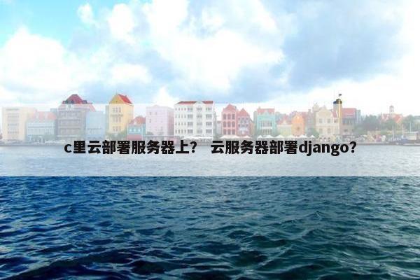 c里云部署服务器上? 云服务器部署django? c里云部署服务器上? 云服务器部署django?