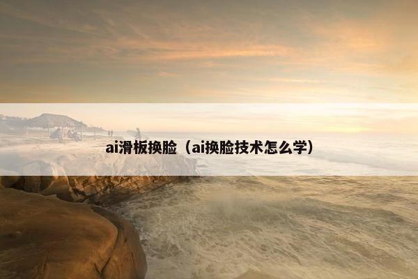 ai滑板换脸(ai换脸技术怎么学) ai滑板换脸(ai换脸技术怎么学)