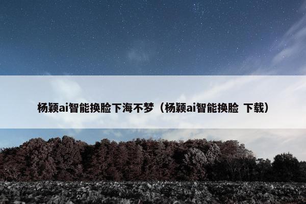 杨颖ai智能换脸下海不梦（杨颖ai智能换脸 下载）