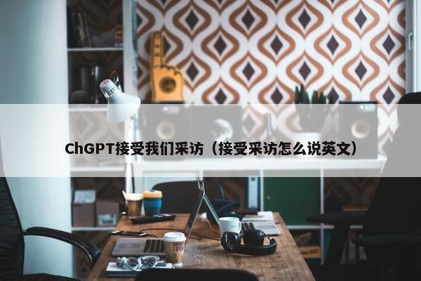 ChGPT接受我们采访（接受采访怎么说英文）