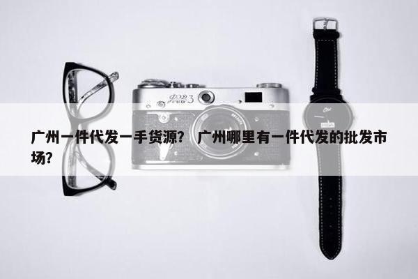 广州一件代发一手货源？ 广州哪里有一件代发的批发市场？
