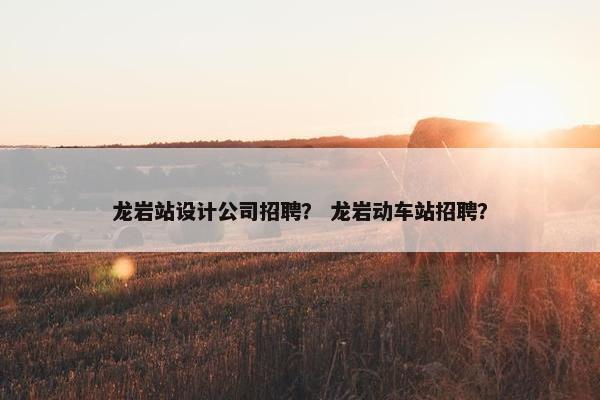 龙岩站设计公司招聘？ 龙岩动车站招聘？