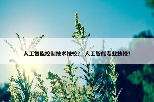 人工智能控制技术技校？ 人工智能专业技校？