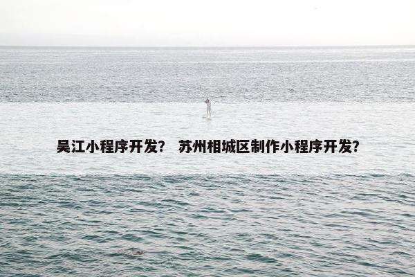 吴江小程序开发？ 苏州相城区制作小程序开发？