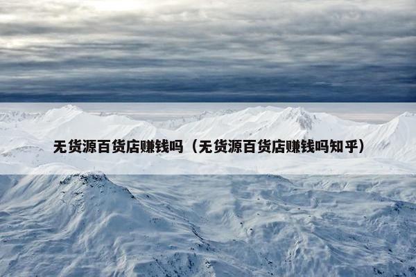 无货源百货店赚钱吗（无货源百货店赚钱吗知乎）