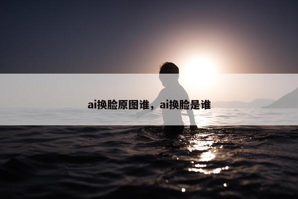 ai换脸原图谁，ai换脸是谁