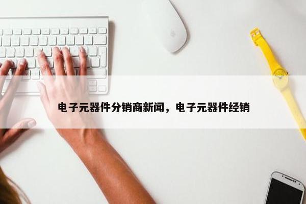 电子元器件分销商新闻，电子元器件经销
