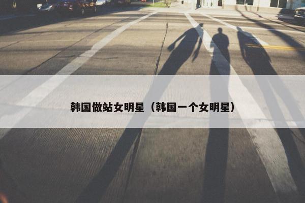 韩国做站女明星（韩国一个女明星）