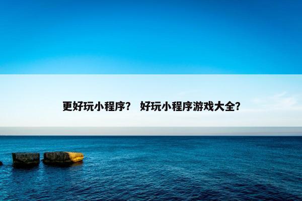 更好玩小程序? 好玩小程序游戏大全? 更好玩小程序? 好玩小程序游戏大全?