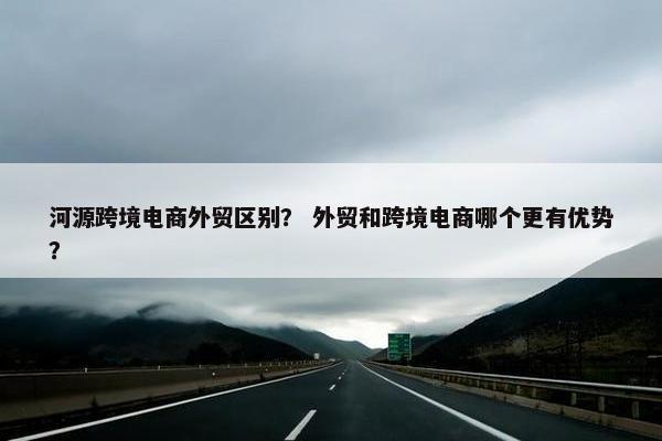 河源跨境电商外贸区别？ 外贸和跨境电商哪个更有优势？