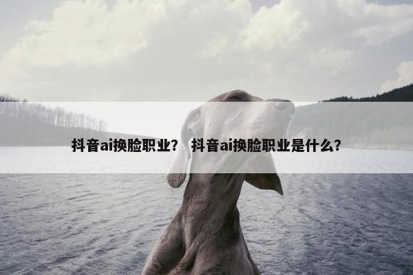抖音ai换脸职业？ 抖音ai换脸职业是什么？