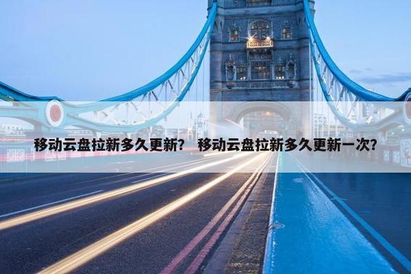移动云盘拉新多久更新？ 移动云盘拉新多久更新一次？