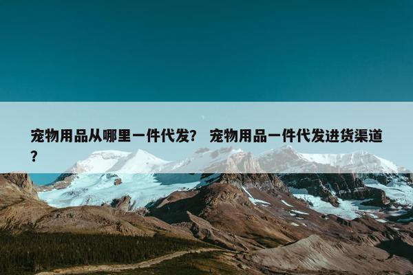 宠物用品从哪里一件代发？ 宠物用品一件代发进货渠道？