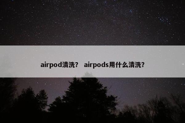 airpod清洗？ airpods用什么清洗？