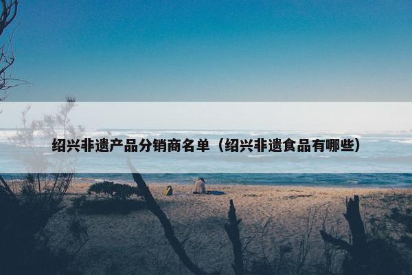 绍兴非遗产品分销商名单（绍兴非遗食品有哪些）