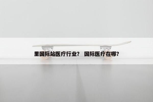 里国际站医疗行业？ 国际医疗在哪？