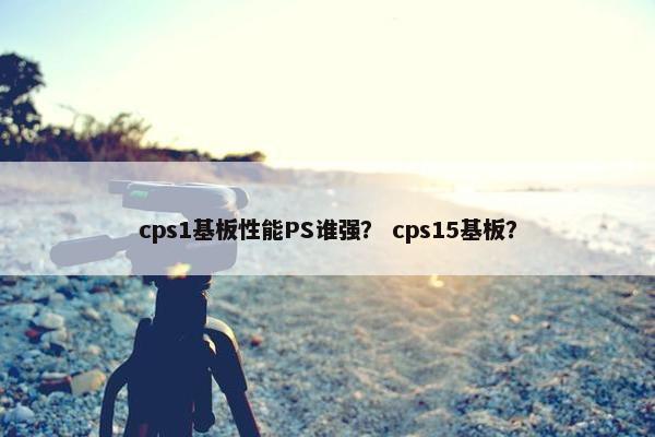 cps1基板性能PS谁强？ cps15基板？