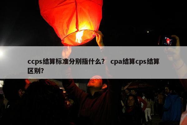 ccps结算标准分别指什么？ cpa结算cps结算区别？