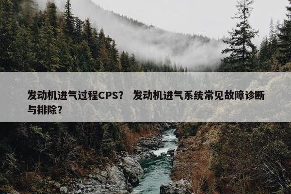 发动机进气过程CPS？ 发动机进气系统常见故障诊断与排除？