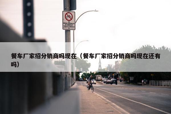 餐车厂家招分销商吗现在（餐车厂家招分销商吗现在还有吗）