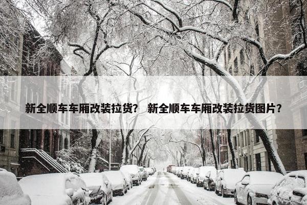 新全顺车车厢改装拉货？ 新全顺车车厢改装拉货图片？