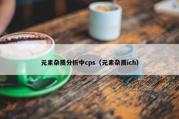 元素杂质分析中cps（元素杂质ich）
