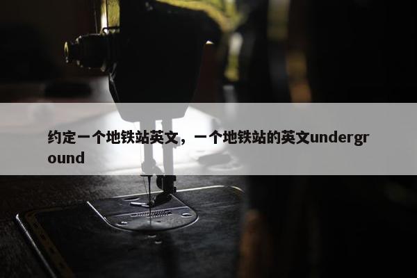 约定一个地铁站英文，一个地铁站的英文underground