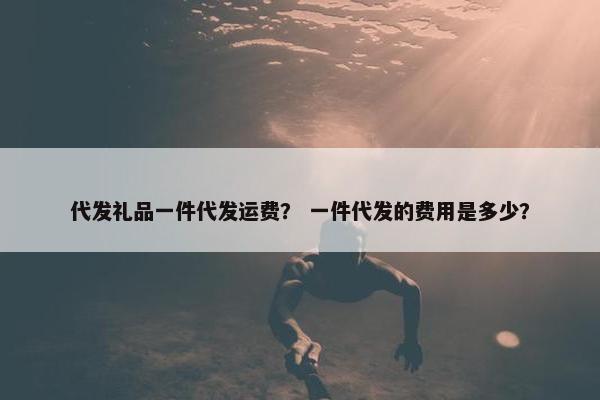 代发礼品一件代发运费？ 一件代发的费用是多少？