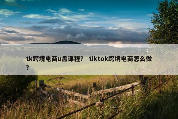 tk跨境电商u盘课程？ tiktok跨境电商怎么做？