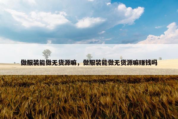 做服装能做无货源嘛，做服装能做无货源嘛赚钱吗