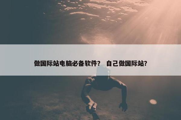做国际站电脑必备软件？ 自己做国际站？