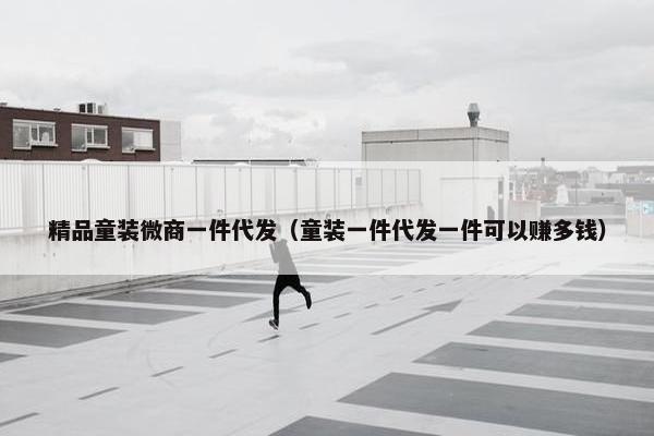 精品童装微商一件代发（童装一件代发一件可以赚多钱）