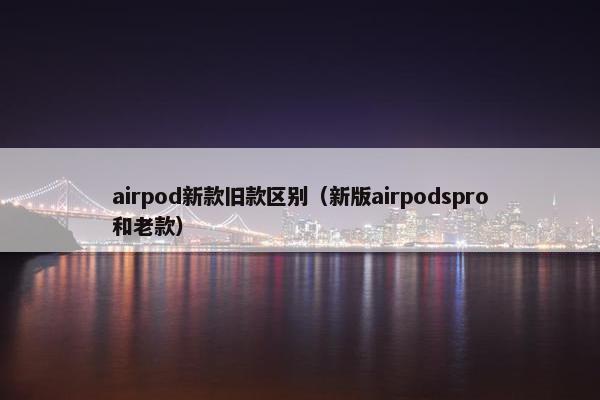 airpod新款旧款区别（新版airpodspro和老款）