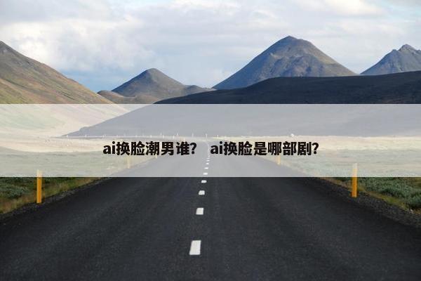ai换脸潮男谁？ ai换脸是哪部剧？