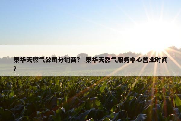 秦华天燃气公司分销商? 秦华天然气服务中心营业时间? 秦华天燃气公司分销商? 秦华天然气服务中心营业时间?