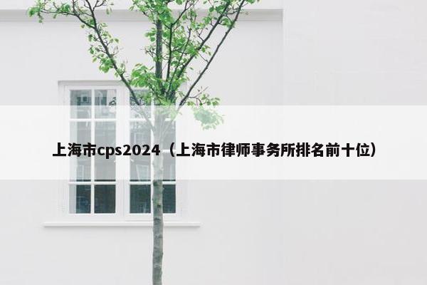 上海市cps2024（上海市律师事务所排名前十位）