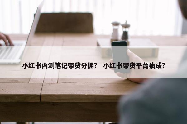 小红书内测笔记带货分佣？ 小红书带货平台抽成？