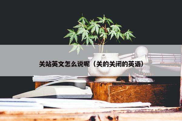 关站英文怎么说呢（关的关闭的英语）