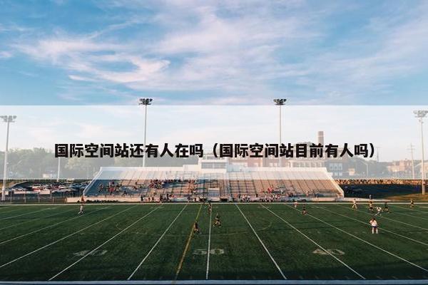 国际空间站还有人在吗（国际空间站目前有人吗）