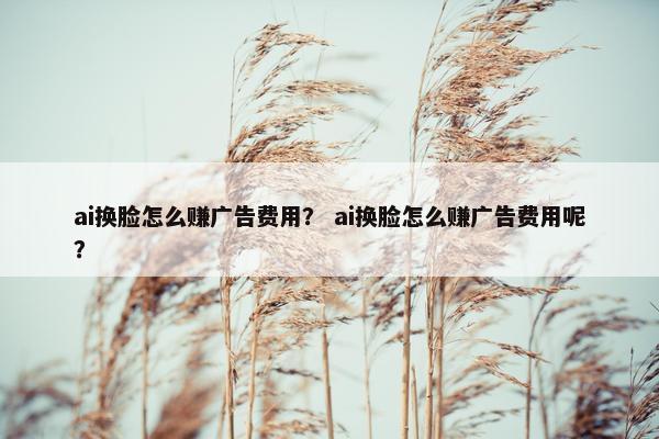 ai换脸怎么赚广告费用？ ai换脸怎么赚广告费用呢？