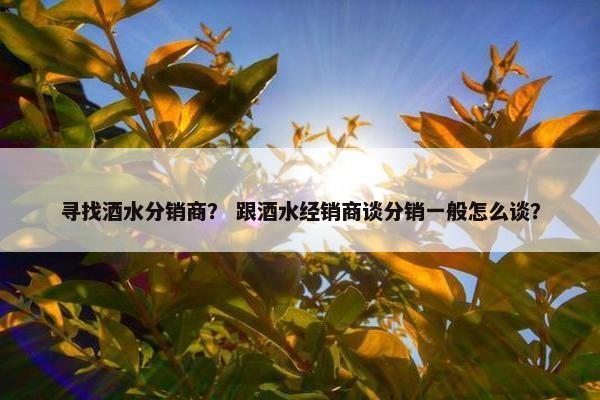 寻找酒水分销商？ 跟酒水经销商谈分销一般怎么谈？