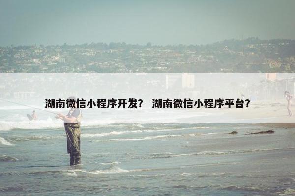 湖南微信小程序开发？ 湖南微信小程序平台？