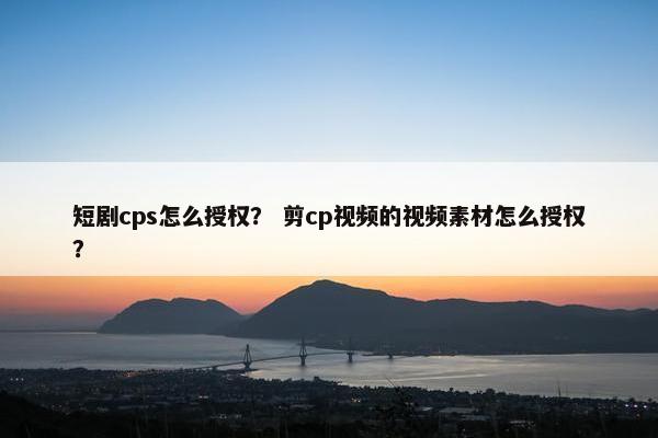 短剧cps怎么授权？ 剪cp视频的视频素材怎么授权？