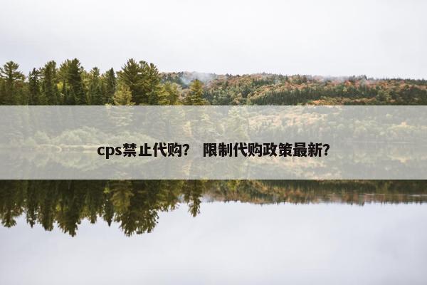 cps禁止代购? 限制代购政策最新? cps禁止代购? 限制代购政策最新?